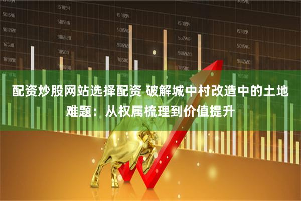 配资炒股网站选择配资 破解城中村改造中的土地难题：从权属梳理到价值提升