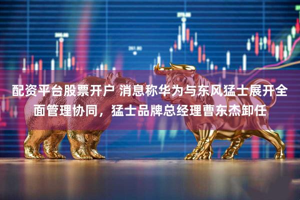 配资平台股票开户 消息称华为与东风猛士展开全面管理协同，猛士品牌总经理曹东杰卸任