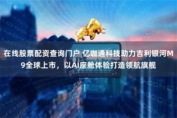在线股票配资查询门户 亿咖通科技助力吉利银河M9全球上市，以AI座舱体验打造领航旗舰