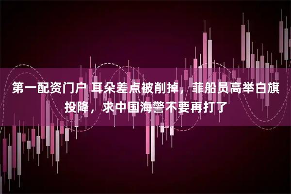 第一配资门户 耳朵差点被削掉，菲船员高举白旗投降，求中国海警不要再打了
