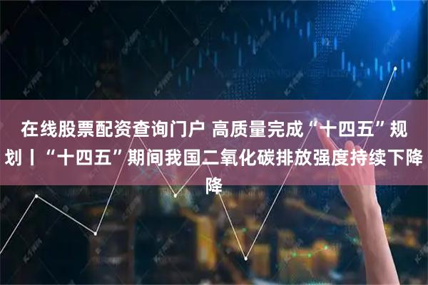 在线股票配资查询门户 高质量完成“十四五”规划丨“十四五”期间我国二氧化碳排放强度持续下降