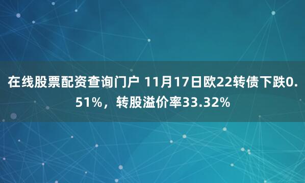 在线股票配资查询门户 11月17日欧22转债下跌0.51%，转股溢价率33.32%