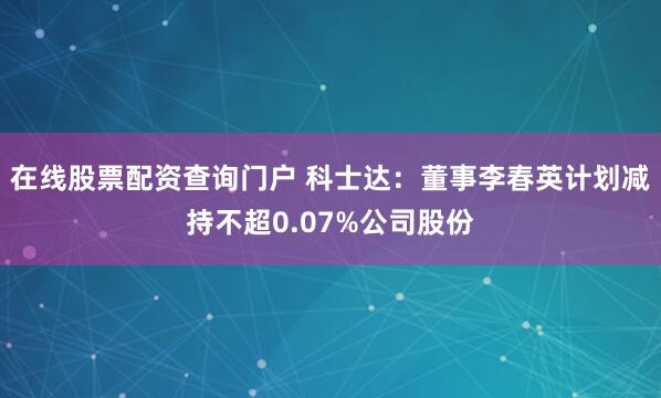 在线股票配资查询门户 科士达：董事李春英计划减持不超0.07%公司股份
